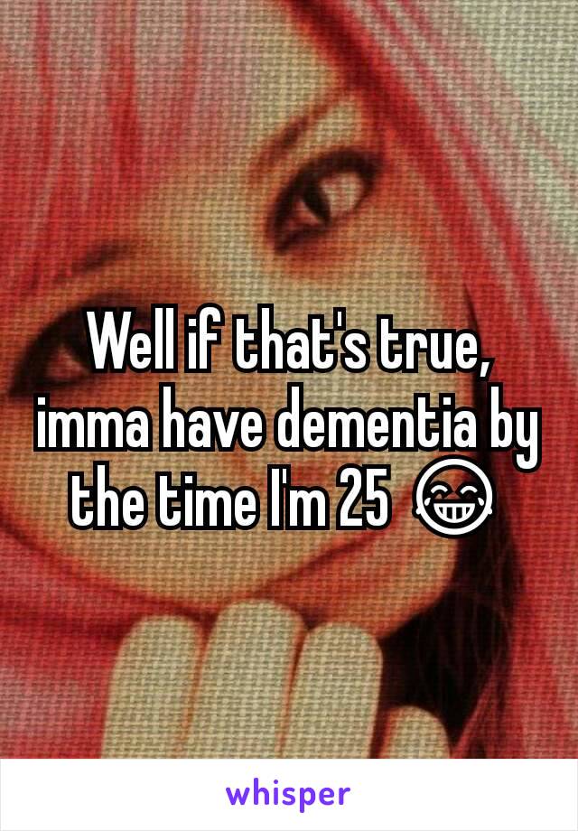 Well if that's true, imma have dementia by the time I'm 25 😂