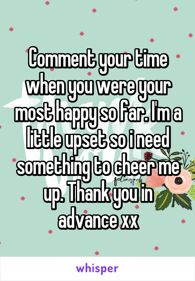 Comment your time when you were your most happy so far. I'm a little upset so i need something to cheer me up. Thank you in advance xx