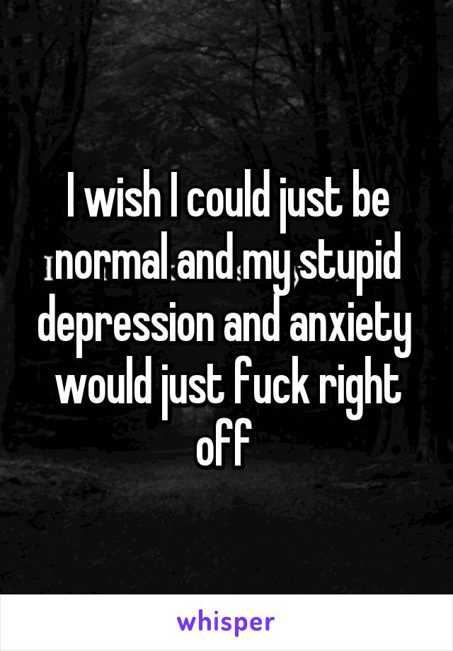 I wish I could just be normal and my stupid depression and anxiety  would just fuck right off 