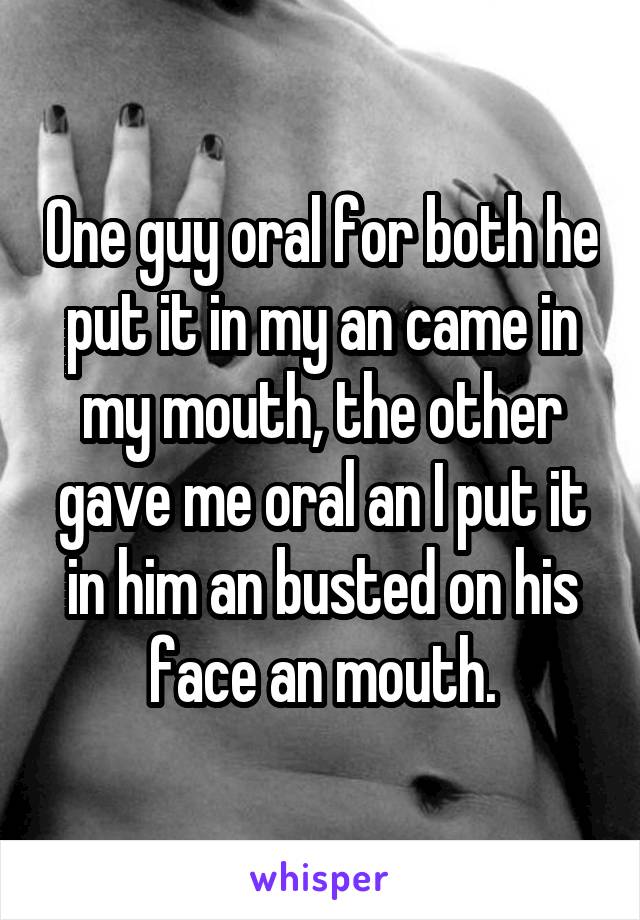 One guy oral for both he put it in my an came in my mouth, the other gave me oral an I put it in him an busted on his face an mouth.