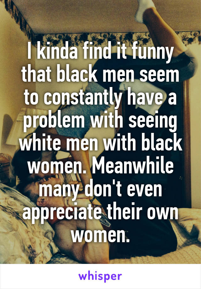 I kinda find it funny that black men seem to constantly have a problem with seeing white men with black women. Meanwhile many don't even appreciate their own women.