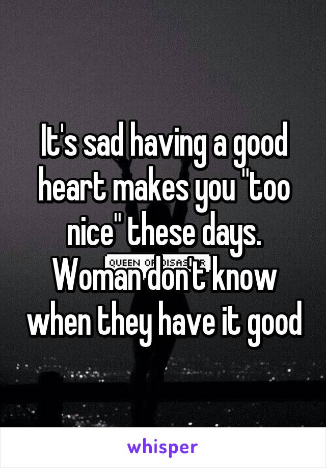It's sad having a good heart makes you "too nice" these days. Woman don't know when they have it good