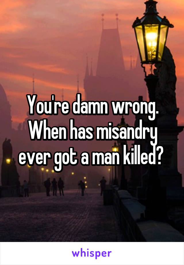 You're damn wrong. When has misandry ever got a man killed? 