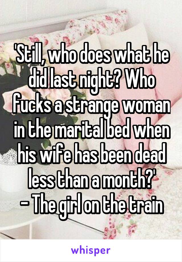 'Still, who does what he did last night? Who fucks a strange woman in the marital bed when his wife has been dead less than a month?'
- The girl on the train