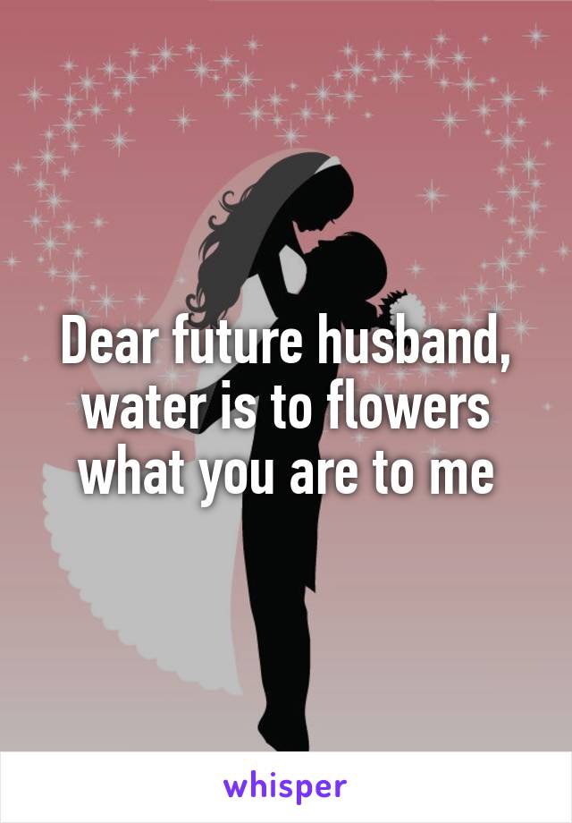 Dear future husband, water is to flowers what you are to me