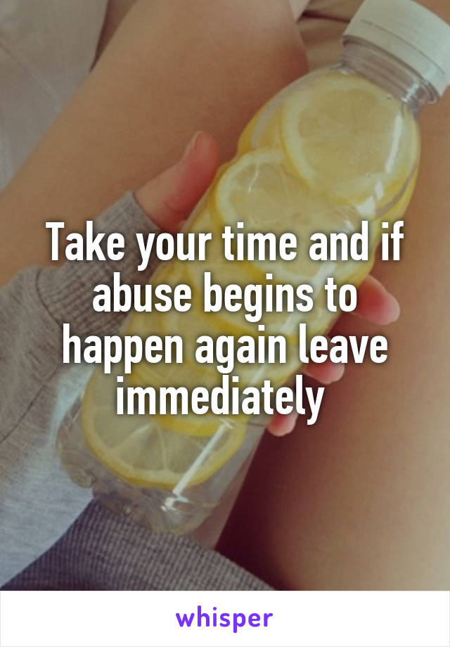 Take your time and if abuse begins to happen again leave immediately 
