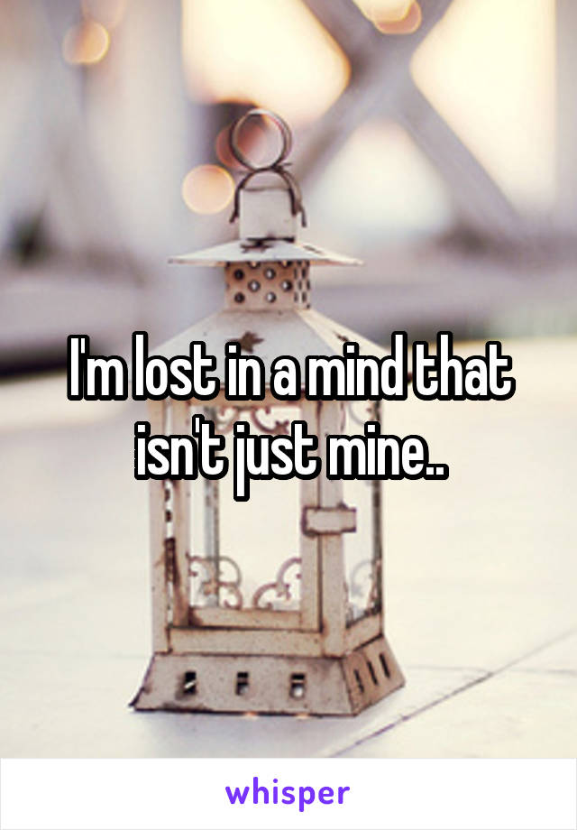 I'm lost in a mind that isn't just mine..