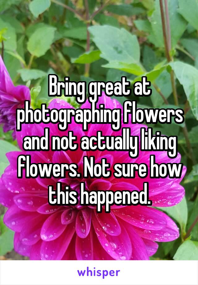 Bring great at photographing flowers and not actually liking flowers. Not sure how this happened.