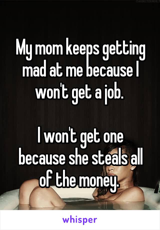 My mom keeps getting mad at me because I won't get a job. 

I won't get one because she steals all of the money. 