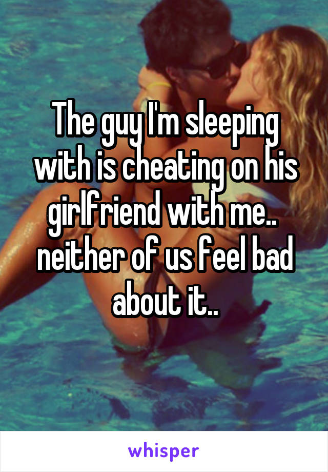 The guy I'm sleeping with is cheating on his girlfriend with me.. 
neither of us feel bad about it..
