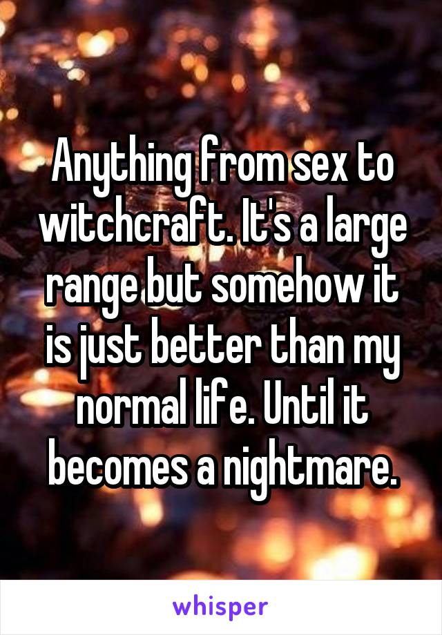 Anything from sex to witchcraft. It's a large range but somehow it is just better than my normal life. Until it becomes a nightmare.