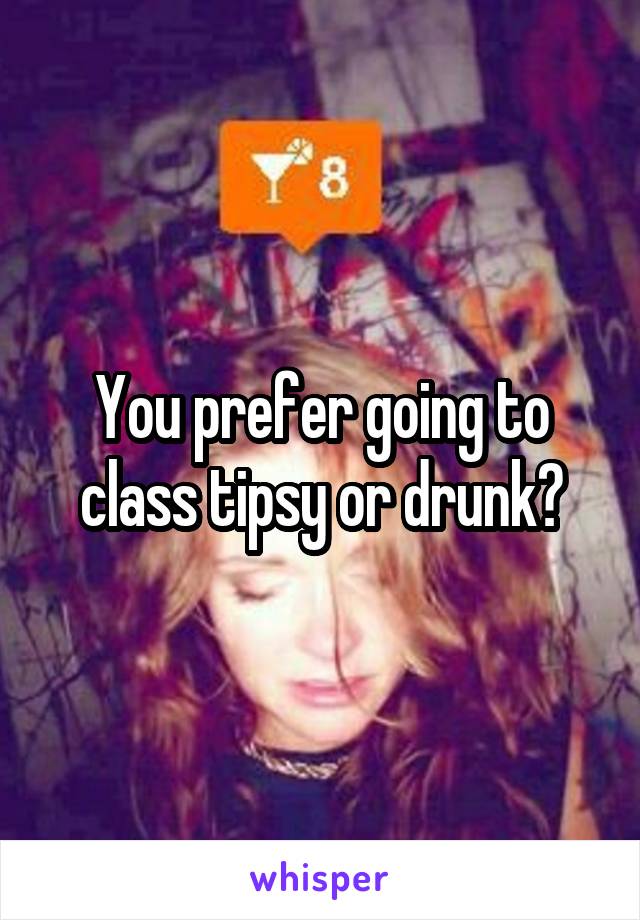 You prefer going to class tipsy or drunk?