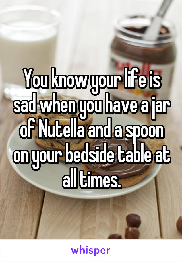 You know your life is sad when you have a jar of Nutella and a spoon on your bedside table at all times.