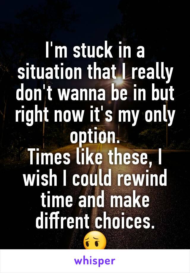 I'm stuck in a situation that I really don't wanna be in but right now it's my only option.
Times like these, I wish I could rewind time and make diffrent choices.
😔