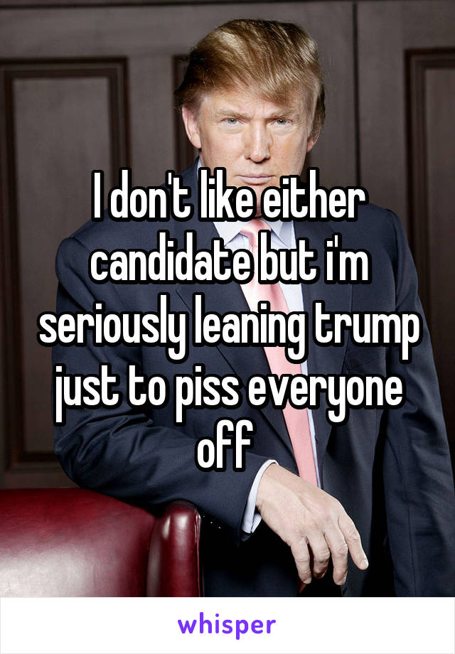 I don't like either candidate but i'm seriously leaning trump just to piss everyone off 