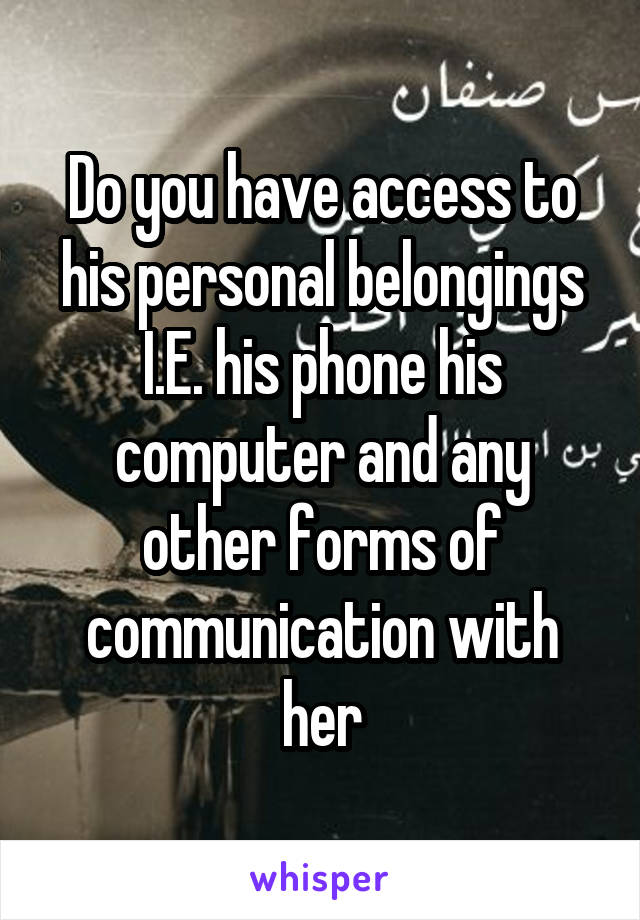 Do you have access to his personal belongings I.E. his phone his computer and any other forms of communication with her
