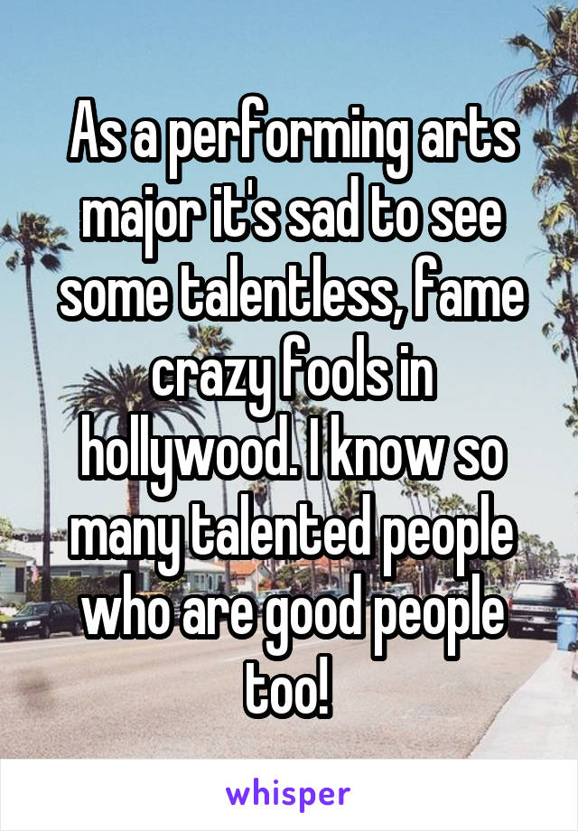 As a performing arts major it's sad to see some talentless, fame crazy fools in hollywood. I know so many talented people who are good people too! 