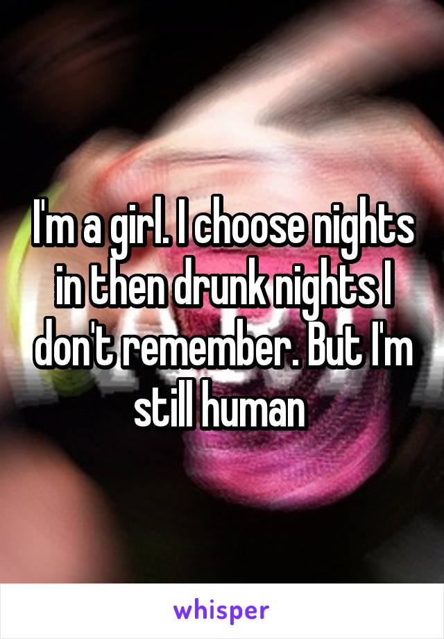 I'm a girl. I choose nights in then drunk nights I don't remember. But I'm still human 