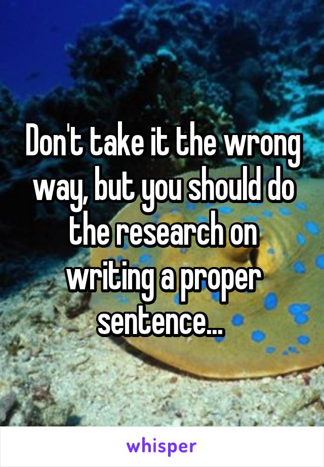 Don't take it the wrong way, but you should do the research on writing a proper sentence... 