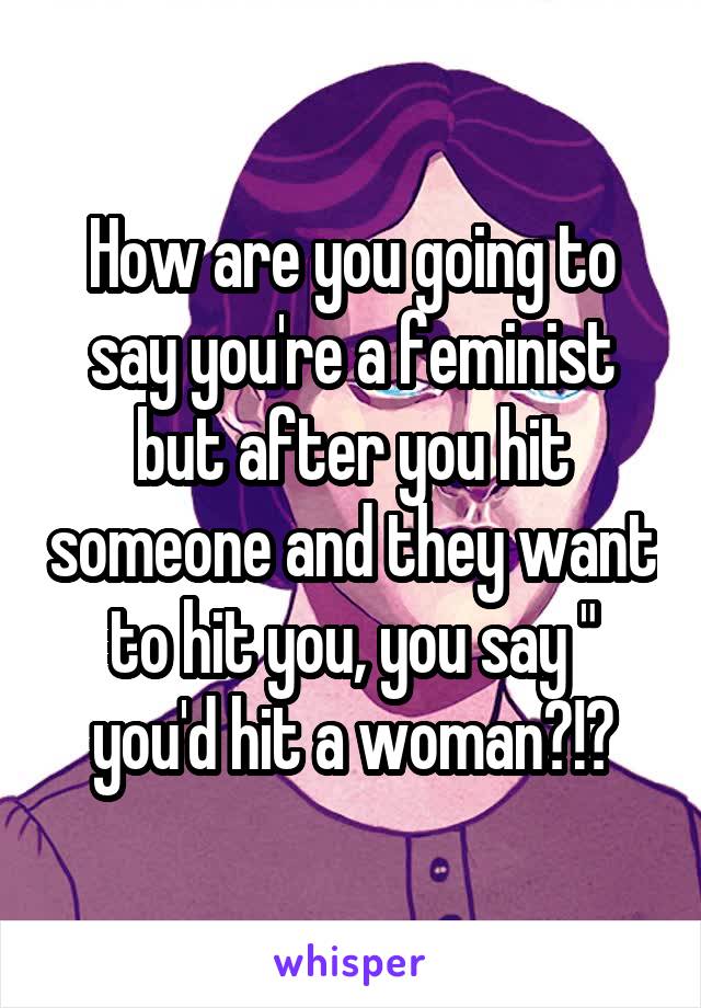 How are you going to say you're a feminist but after you hit someone and they want to hit you, you say " you'd hit a woman?!?