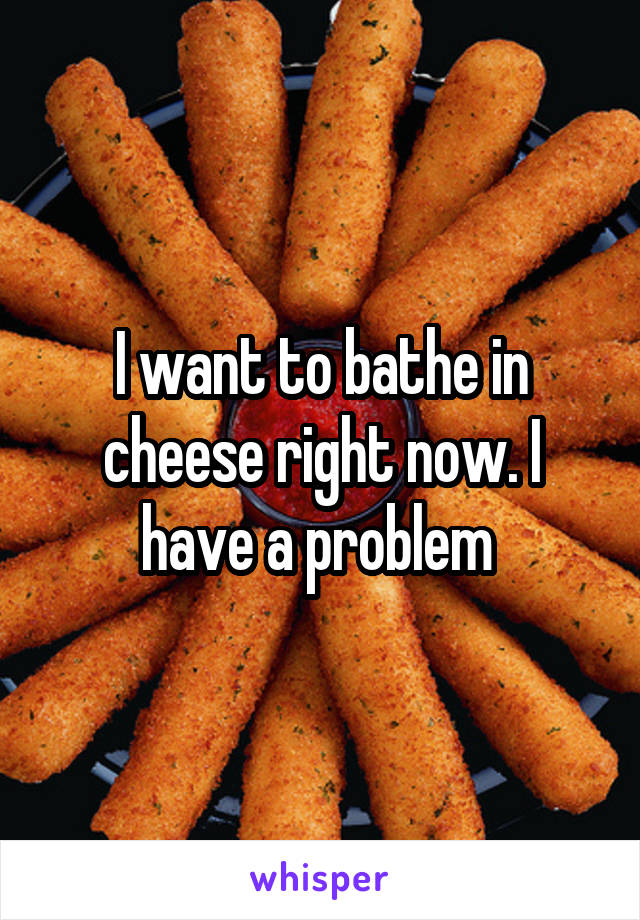 I want to bathe in cheese right now. I have a problem 