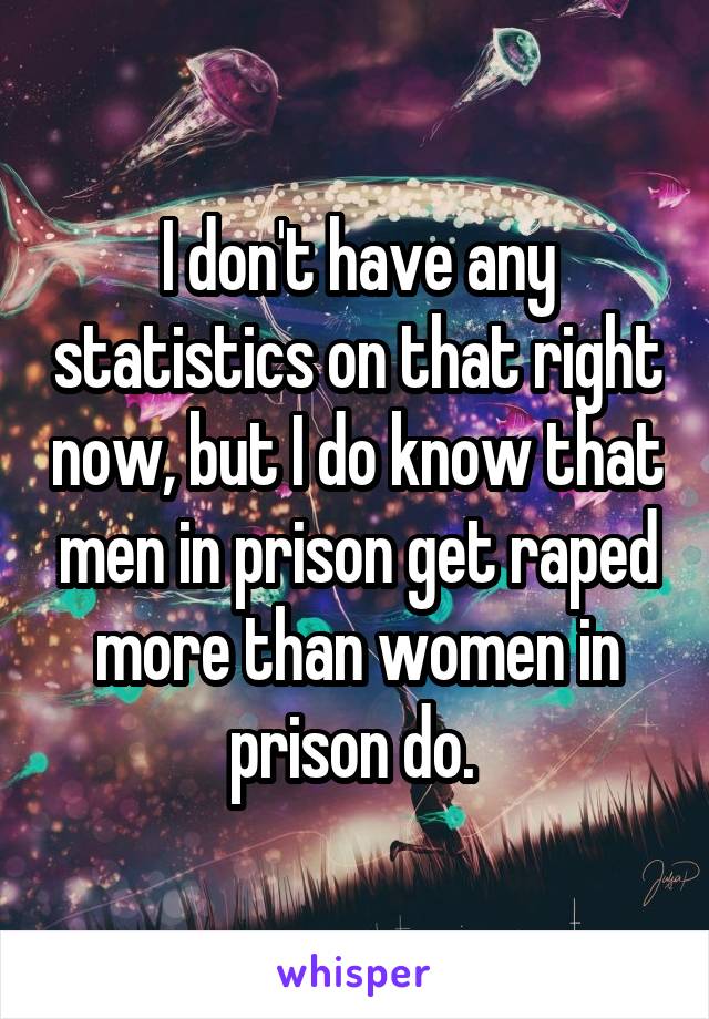 I don't have any statistics on that right now, but I do know that men in prison get raped more than women in prison do. 