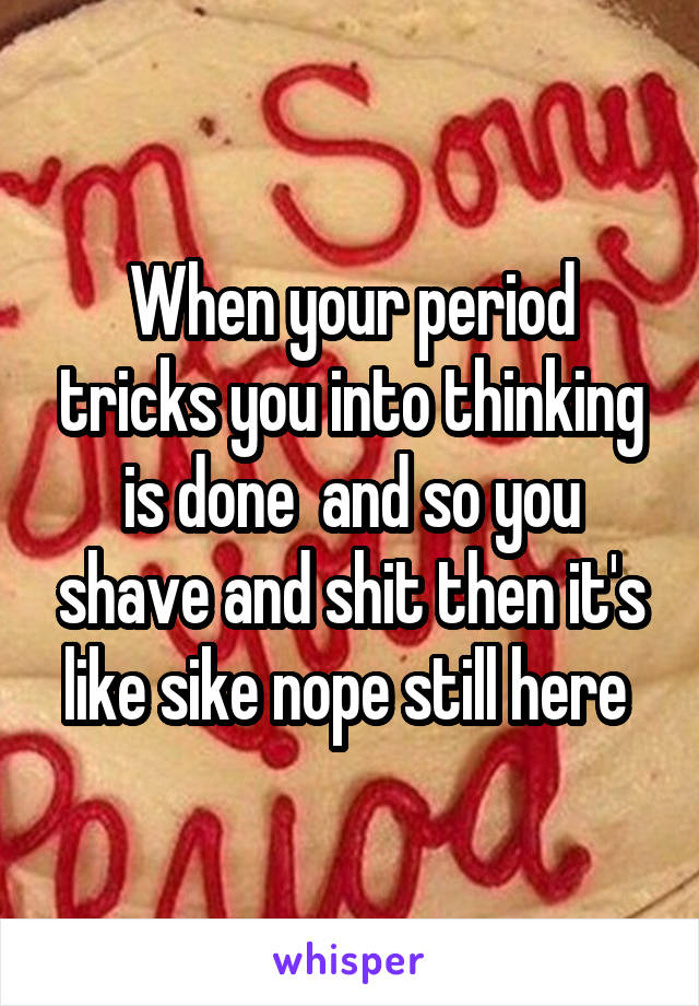 When your period tricks you into thinking is done  and so you shave and shit then it's like sike nope still here 