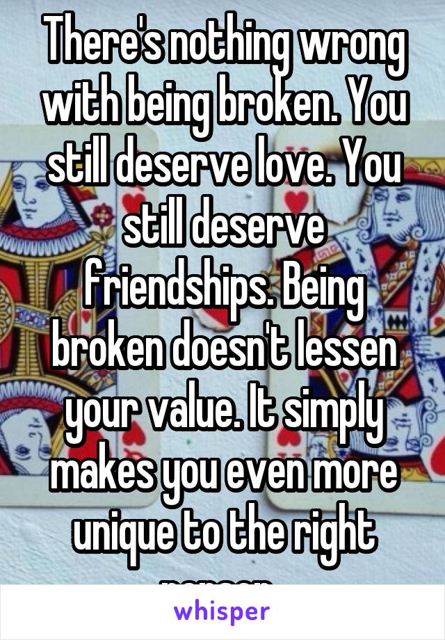 There's nothing wrong with being broken. You still deserve love. You still deserve friendships. Being broken doesn't lessen your value. It simply makes you even more unique to the right person. 