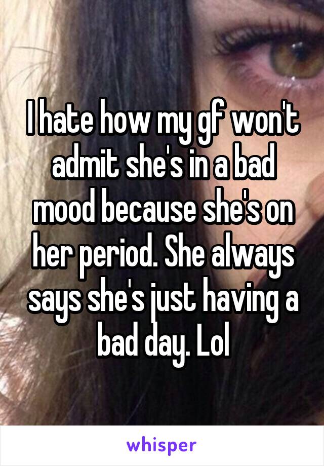 I hate how my gf won't admit she's in a bad mood because she's on her period. She always says she's just having a bad day. Lol