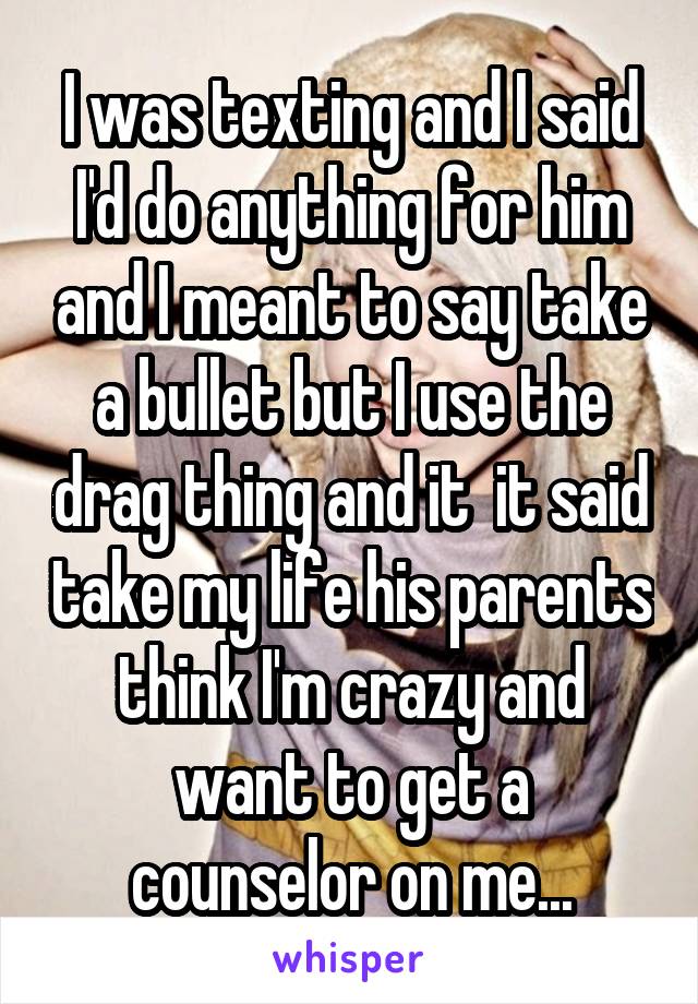 I was texting and I said I'd do anything for him and I meant to say take a bullet but I use the drag thing and it  it said take my life his parents think I'm crazy and want to get a counselor on me...