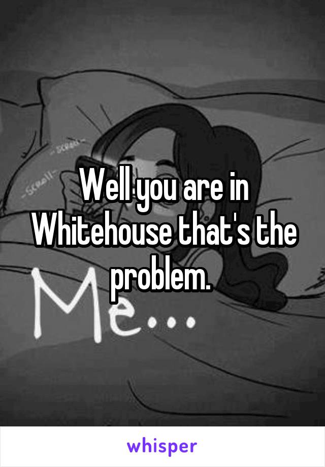 Well you are in Whitehouse that's the problem. 
