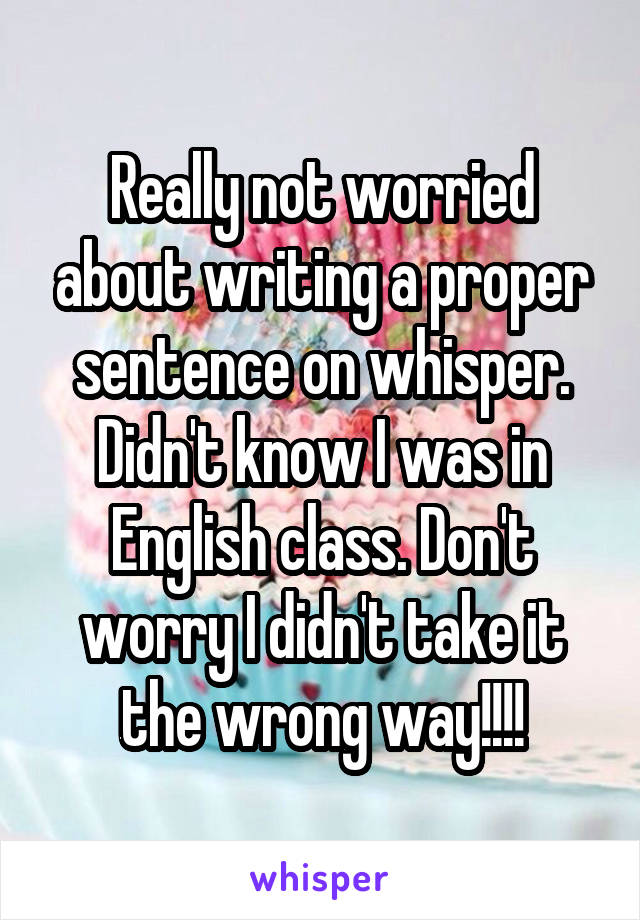 Really not worried about writing a proper sentence on whisper. Didn't know I was in English class. Don't worry I didn't take it the wrong way!!!!