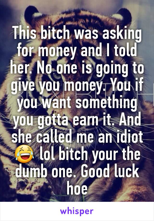 This bitch was asking for money and I told her. No one is going to give you money. You if you want something you gotta earn it. And she called me an idiot 😂 lol bitch your the dumb one. Good luck hoe