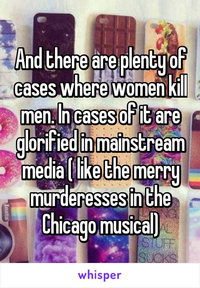 And there are plenty of cases where women kill men. In cases of it are glorified in mainstream media ( like the merry murderesses in the Chicago musical)