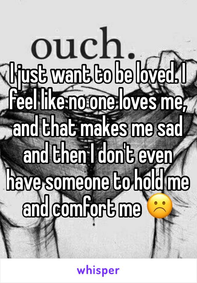 I just want to be loved. I feel like no one loves me, and that makes me sad and then I don't even have someone to hold me and comfort me ☹️