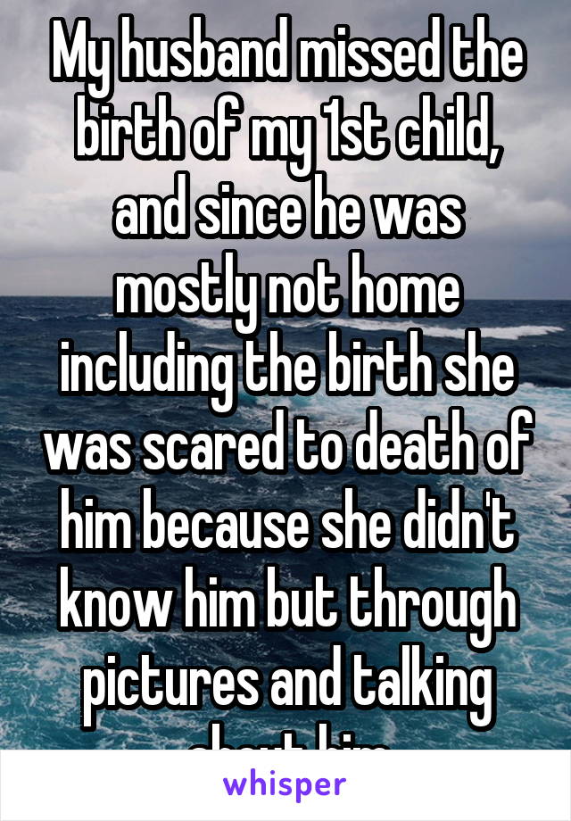 My husband missed the birth of my 1st child, and since he was mostly not home including the birth she was scared to death of him because she didn't know him but through pictures and talking about him