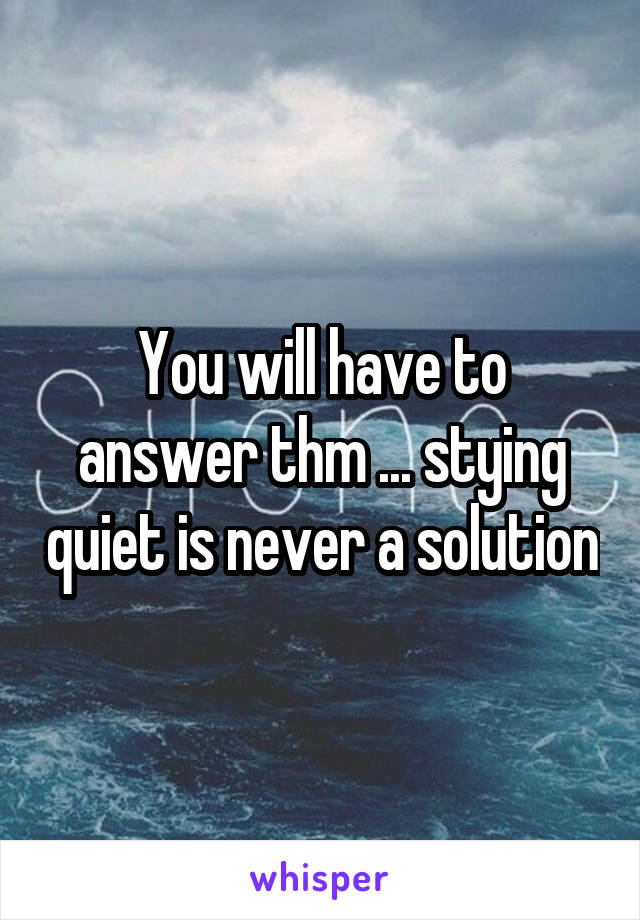 You will have to answer thm ... stying quiet is never a solution