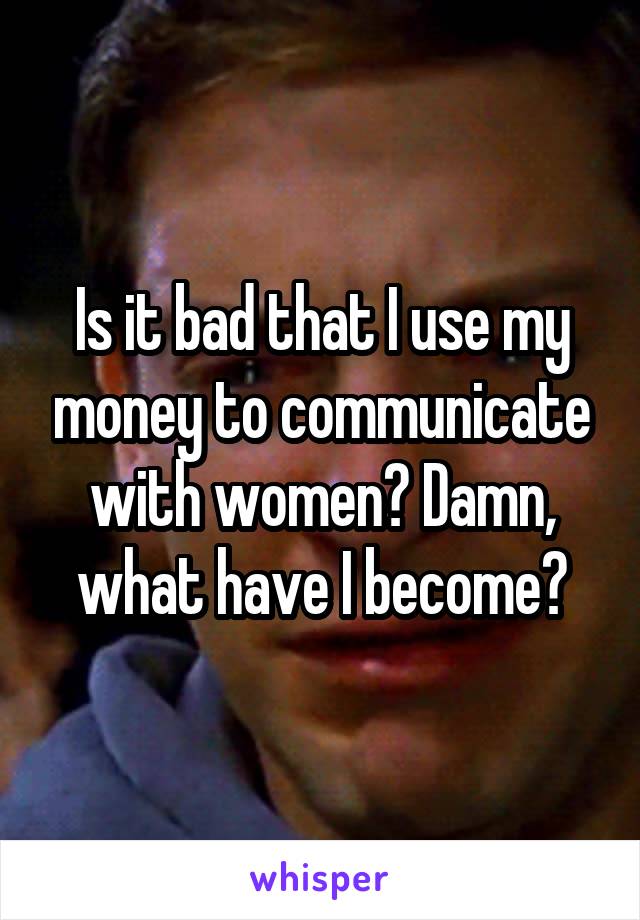Is it bad that I use my money to communicate with women? Damn, what have I become?