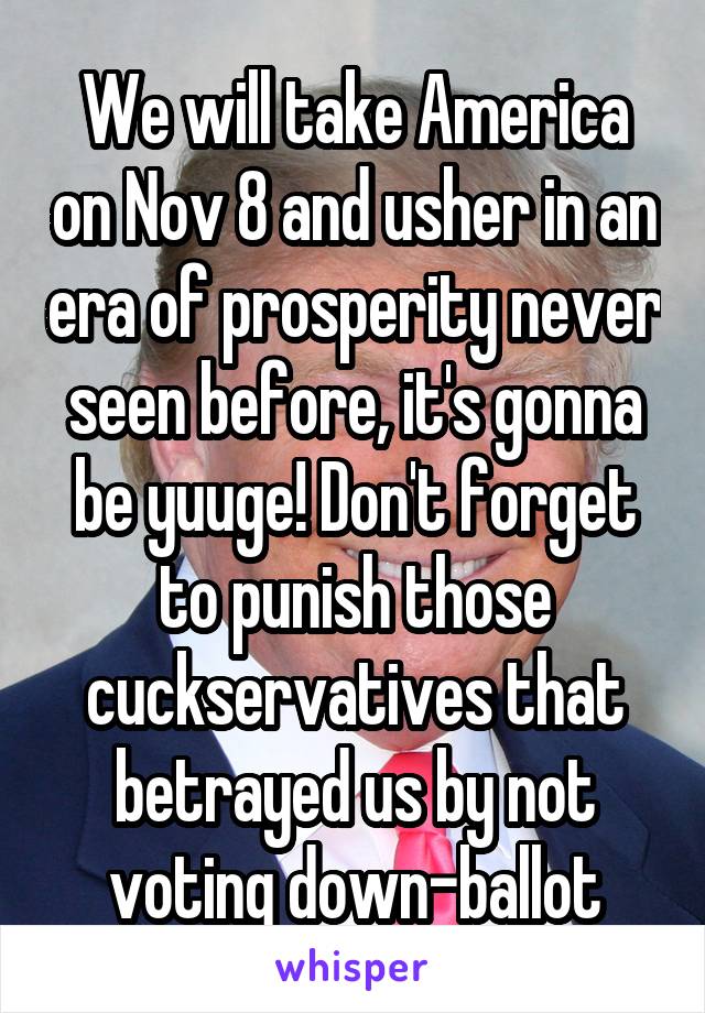 We will take America on Nov 8 and usher in an era of prosperity never seen before, it's gonna be yuuge! Don't forget to punish those cuckservatives that betrayed us by not voting down-ballot