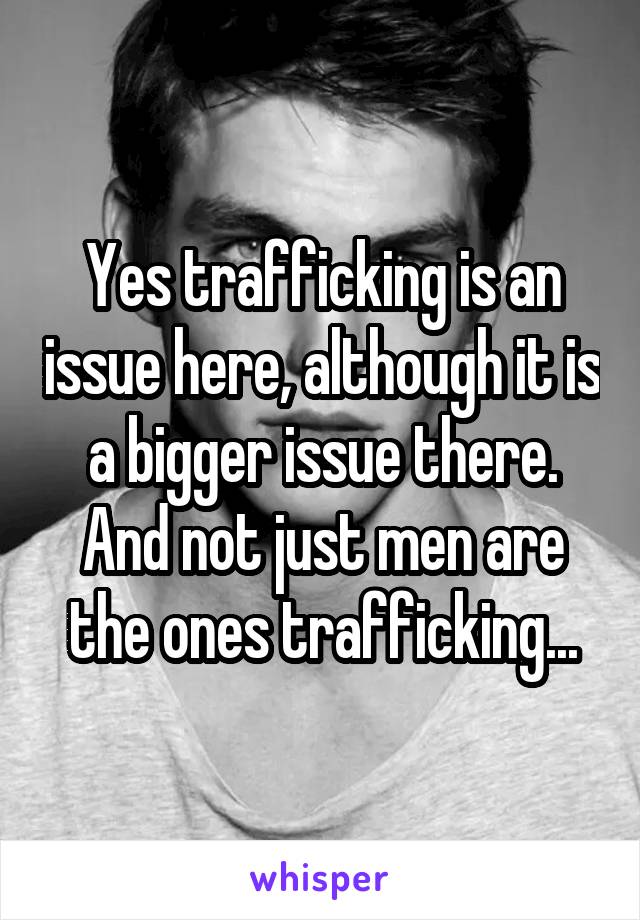 Yes trafficking is an issue here, although it is a bigger issue there. And not just men are the ones trafficking...