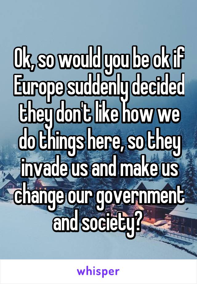 Ok, so would you be ok if Europe suddenly decided they don't like how we do things here, so they invade us and make us change our government and society? 