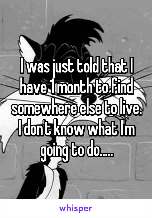 I was just told that I have 1 month to find somewhere else to live. I don't know what I'm going to do.....