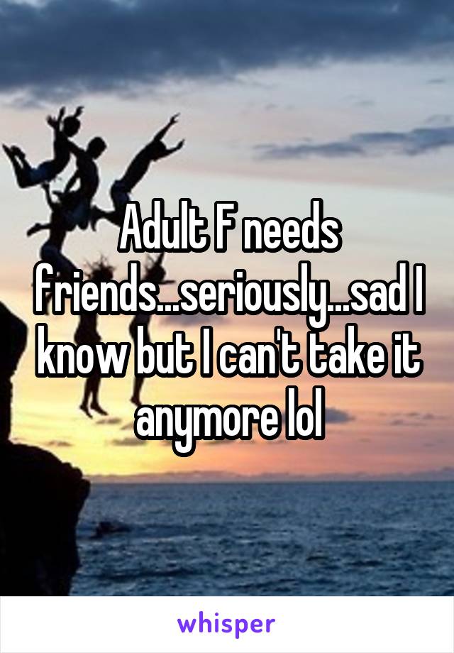 Adult F needs friends...seriously...sad I know but I can't take it anymore lol