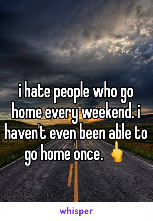 i hate people who go home every weekend. i haven't even been able to go home once. 🖕