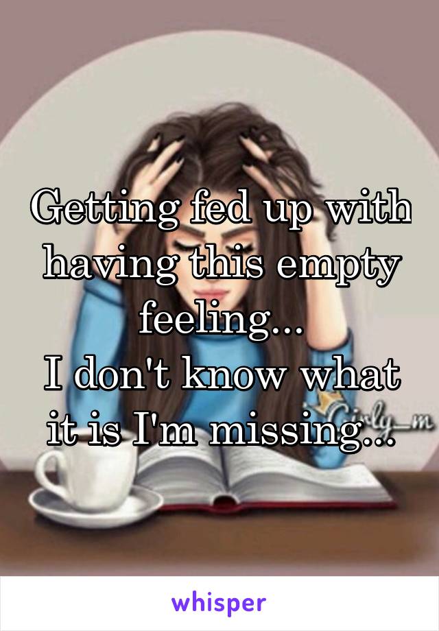 Getting fed up with having this empty feeling...
I don't know what it is I'm missing...