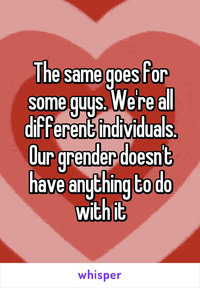 The same goes for some guys. We're all different individuals. Our grender doesn't have anything to do with it