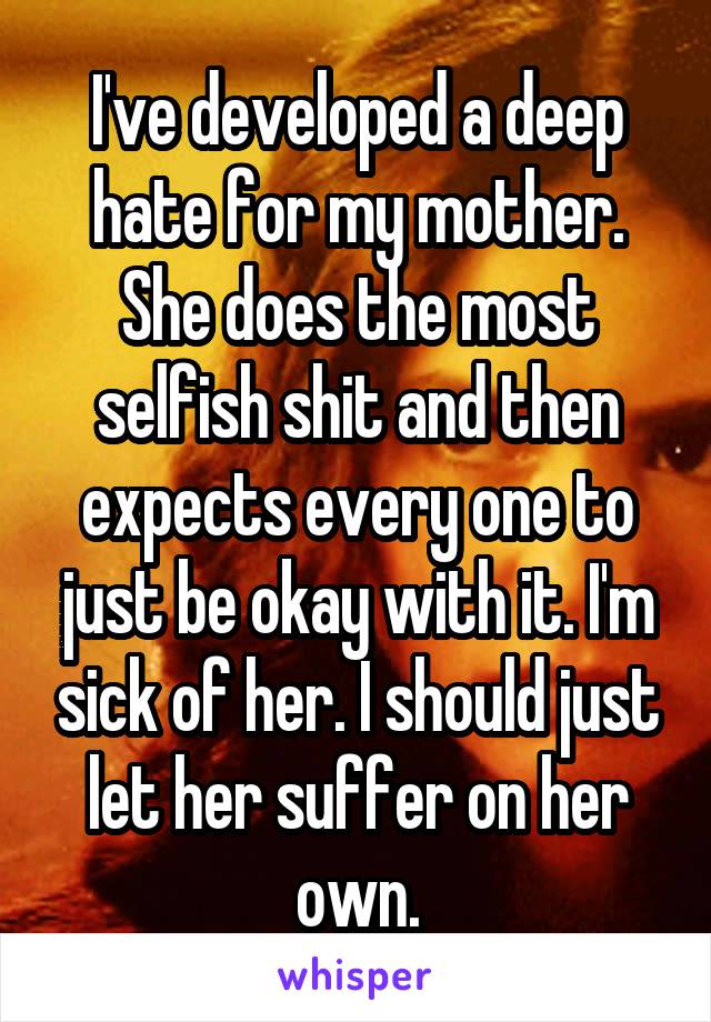 I've developed a deep hate for my mother. She does the most selfish shit and then expects every one to just be okay with it. I'm sick of her. I should just let her suffer on her own.