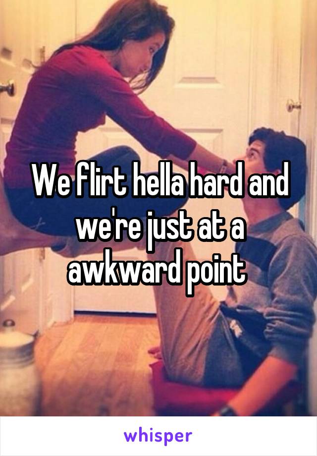 We flirt hella hard and we're just at a awkward point 