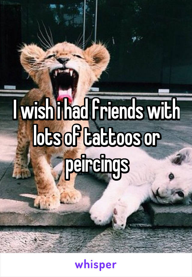 I wish i had friends with lots of tattoos or peircings
