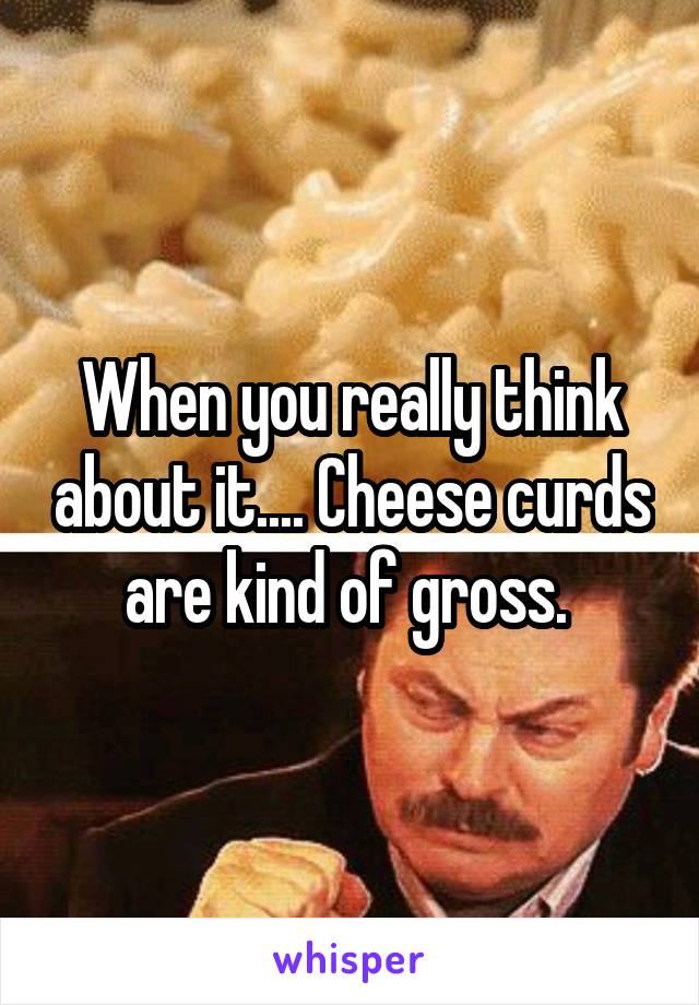 When you really think about it.... Cheese curds are kind of gross. 